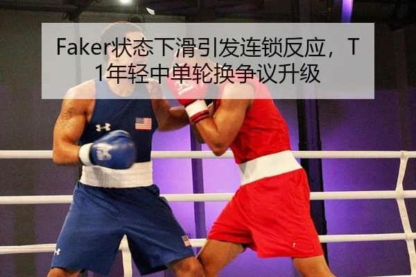 Faker状态下滑引发连锁反应，T1年轻中单轮换争议升级